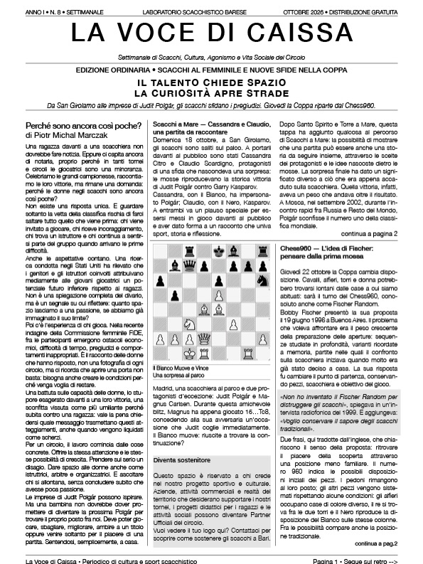 📰 È uscito il numero 8 de La Voce di Caissa!
IL TALENTO CHIEDE SPAZIO
LA CURIOSITÀ APRE STRADE
Perché le donne negli scacchi sono ancora così poche? Il nostro editoriale parte da questa domanda per riflettere sulle opportunità, sulle aspettative e su ciò che possiamo fare, anche al circolo, per coltivare una passione.
🌊 Scacchi a Mare è salito sul palco! Riviviamo la giornata di San Girolamo con Cassandra Citro e Claudio Scardigno, che hanno interpretato Judit Polgár e Garry Kasparov, riportando sulla scacchiera una partita dal significato speciale.
♟️ giovedì 22 ottobre, arriva il Chess960: raccontiamo l’idea di Bobby Fischer e come affrontare una partita nella quale anche la posizione iniziale può sorprenderci.
🏆 Spazio anche ai primi due appuntamenti della Coppa: il Rapid vinto da Paolo Borino e il Braccio-Mente conquistato da Gli Arroccanti.
🔍 Il quiz ci porta invece in un parco di Madrid: Carlsen commette un errore e Polgár coglie subito l’occasione. Riuscite a trovare la sua mossa?
🎬 E sui social continuiamo a domandarci: «Esiste la formula del genio?» Quanto contano talento, allenamento e ambiente?
Sfogliate il numero e raccontateci nei commenti quale argomento vi ha incuriosito di più. Buona lettura! ♟️
#LaVoceDiCaissa #LaboratorioScacchisticoBarese #ScacchiBari #Chess960 #JuditPolgar